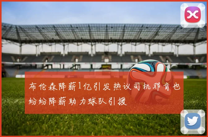布伦森降薪1亿引发热议司机邓肯也纷纷降薪助力球队引援