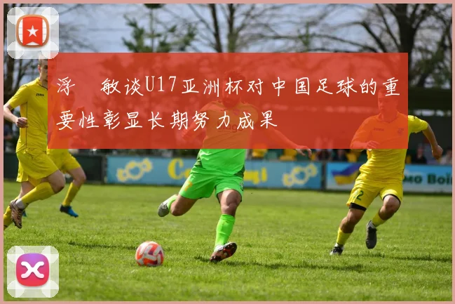浮嶋敏谈U17亚洲杯对中国足球的重要性彰显长期努力成果
