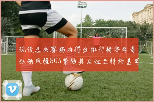 现役总决赛场均得分排行榜字母哥独领风骚SGA紧随其后杜兰特约基奇东契奇争夺第三