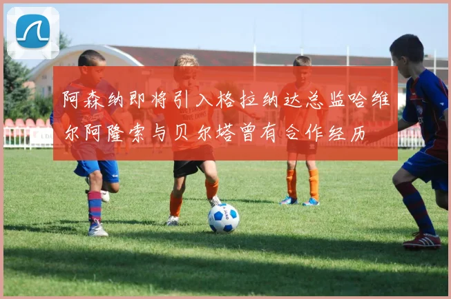 阿森纳即将引入格拉纳达总监哈维尔阿隆索与贝尔塔曾有合作经历