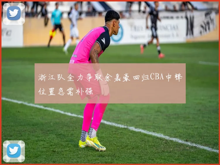 浙江队全力争取余嘉豪回归CBA中锋位置急需补强