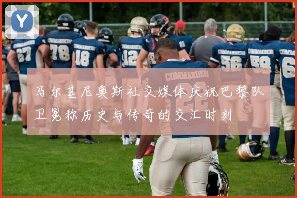 马尔基尼奥斯社交媒体庆祝巴黎队卫冕称历史与传奇的交汇时刻